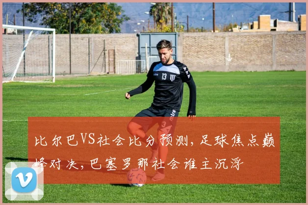比尔巴VS社会比分预测,足球焦点巅峰对决,巴塞罗那社会谁主沉浮